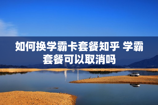 如何换学霸卡套餐知乎 学霸套餐可以取消吗