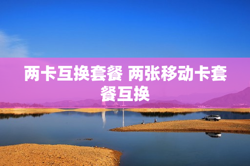 两卡互换套餐 两张移动卡套餐互换