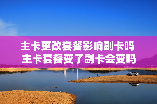 主卡更改套餐影响副卡吗 主卡套餐变了副卡会变吗