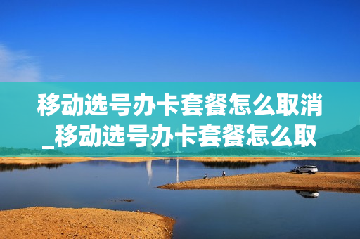 移动选号办卡套餐怎么取消_移动选号办卡套餐怎么取消订单
