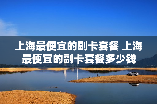 上海最便宜的副卡套餐 上海最便宜的副卡套餐多少钱