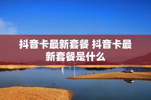 抖音卡最新套餐 抖音卡最新套餐是什么