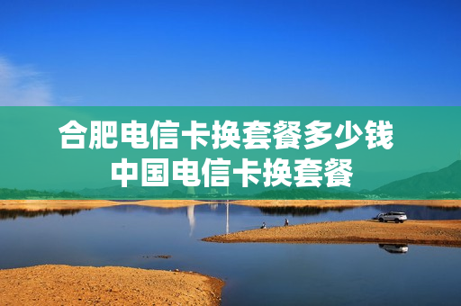 合肥电信卡换套餐多少钱 中国电信卡换套餐