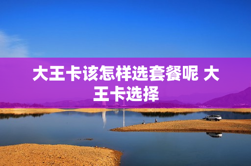 大王卡该怎样选套餐呢 大王卡选择