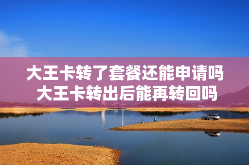 大王卡转了套餐还能申请吗 大王卡转出后能再转回吗