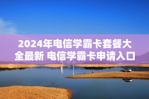 2024年电信学霸卡套餐大全最新 电信学霸卡申请入口