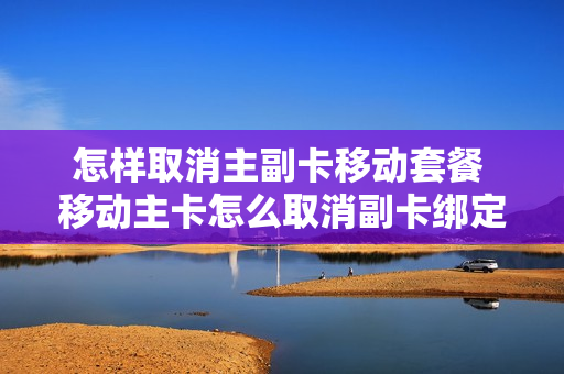 怎样取消主副卡移动套餐 移动主卡怎么取消副卡绑定