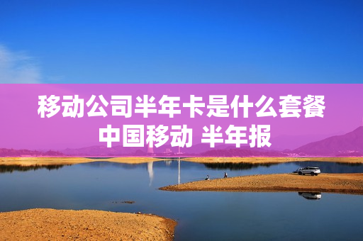 移动公司半年卡是什么套餐 中国移动 半年报