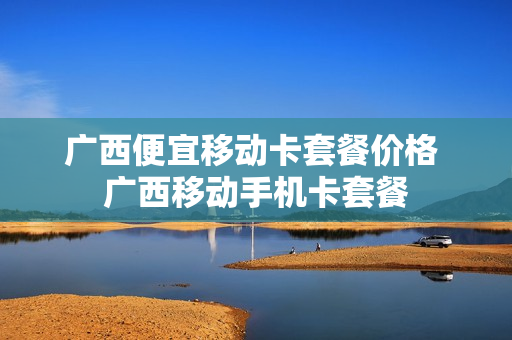 广西便宜移动卡套餐价格 广西移动手机卡套餐