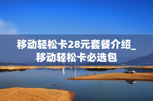 移动轻松卡28元套餐介绍_移动轻松卡必选包