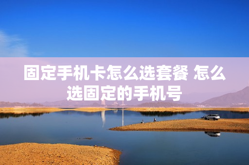 固定手机卡怎么选套餐 怎么选固定的手机号