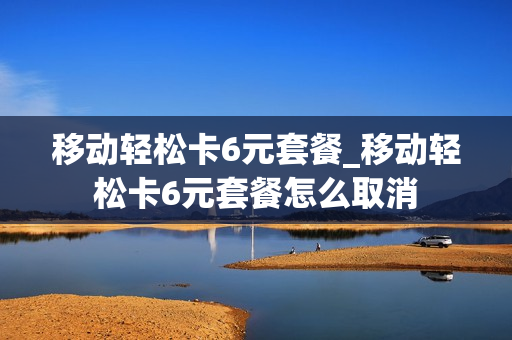 移动轻松卡6元套餐_移动轻松卡6元套餐怎么取消