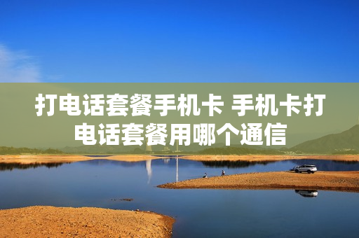 打电话套餐手机卡 手机卡打电话套餐用哪个通信