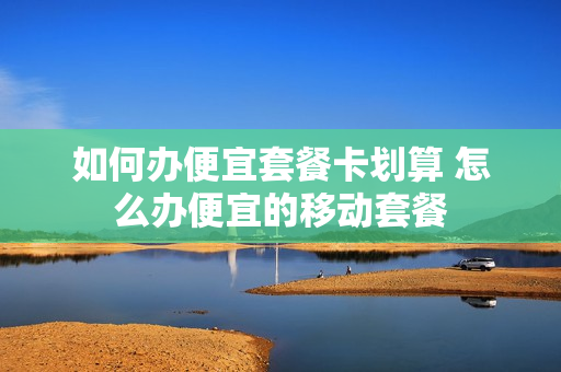 如何办便宜套餐卡划算 怎么办便宜的移动套餐