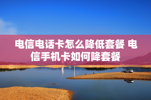 电信电话卡怎么降低套餐 电信手机卡如何降套餐