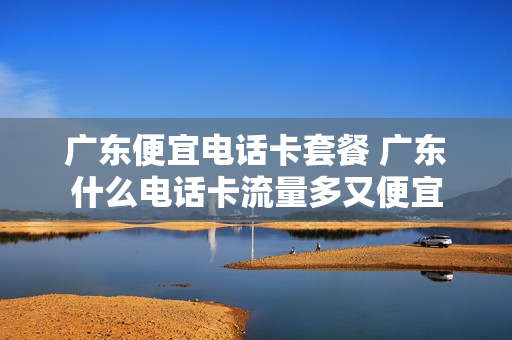 广东便宜电话卡套餐 广东什么电话卡流量多又便宜