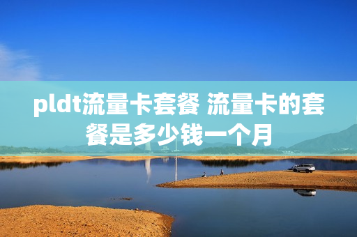pldt流量卡套餐 流量卡的套餐是多少钱一个月