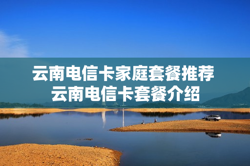 云南电信卡家庭套餐推荐 云南电信卡套餐介绍