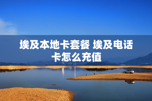 埃及本地卡套餐 埃及电话卡怎么充值