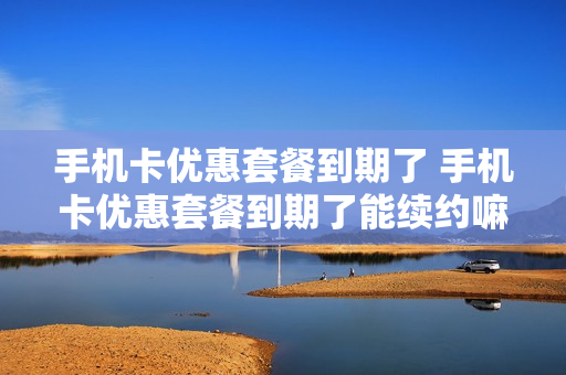 手机卡优惠套餐到期了 手机卡优惠套餐到期了能续约嘛