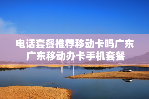 电话套餐推荐移动卡吗广东 广东移动办卡手机套餐