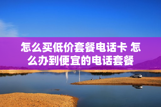 怎么买低价套餐电话卡 怎么办到便宜的电话套餐