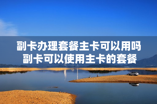副卡办理套餐主卡可以用吗 副卡可以使用主卡的套餐吗