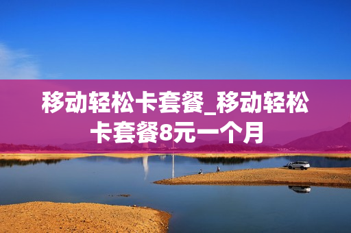 移动轻松卡套餐_移动轻松卡套餐8元一个月