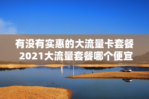 有没有实惠的大流量卡套餐 2021大流量套餐哪个便宜