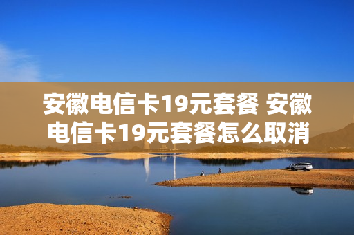 安徽电信卡19元套餐 安徽电信卡19元套餐怎么取消