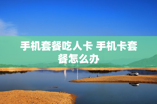 手机套餐吃人卡 手机卡套餐怎么办