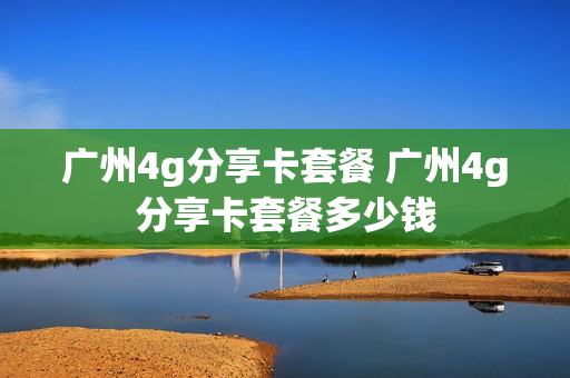 广州4g分享卡套餐 广州4g分享卡套餐多少钱
