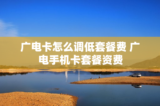 广电卡怎么调低套餐费 广电手机卡套餐资费