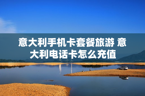 意大利手机卡套餐旅游 意大利电话卡怎么充值