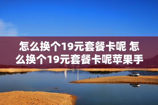 怎么换个19元套餐卡呢 怎么换个19元套餐卡呢苹果手机