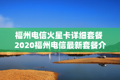 福州电信火星卡详细套餐 2020福州电信最新套餐介绍
