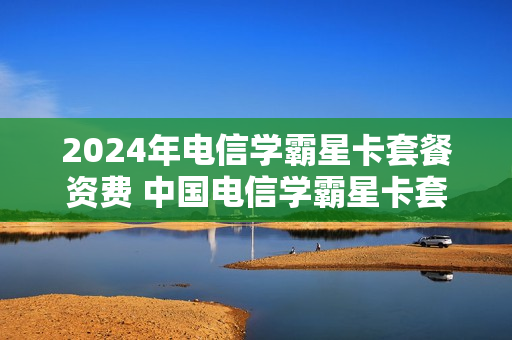 2024年电信学霸星卡套餐资费 中国电信学霸星卡套餐