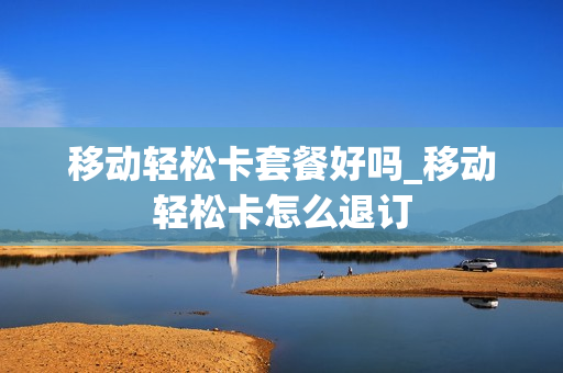 移动轻松卡套餐好吗_移动轻松卡怎么退订
