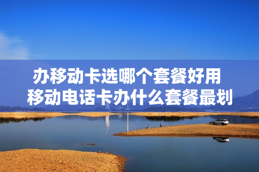 办移动卡选哪个套餐好用 移动电话卡办什么套餐最划算
