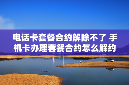 电话卡套餐合约解除不了 手机卡办理套餐合约怎么解约