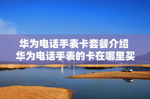 华为电话手表卡套餐介绍 华为电话手表的卡在哪里买