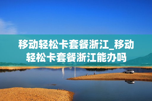 移动轻松卡套餐浙江_移动轻松卡套餐浙江能办吗