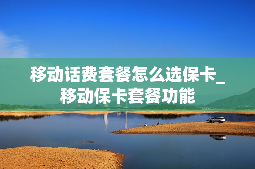 移动话费套餐怎么选保卡_移动保卡套餐功能