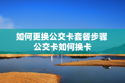 如何更换公交卡套餐步骤 公交卡如何换卡