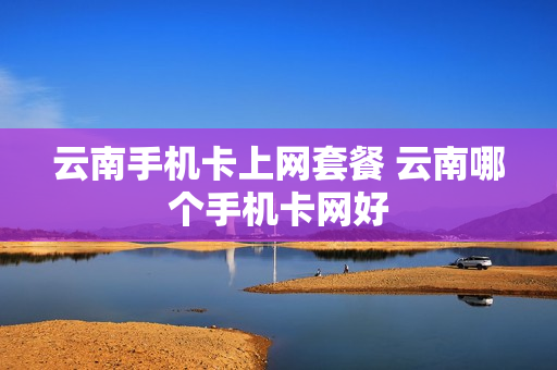 云南手机卡上网套餐 云南哪个手机卡网好