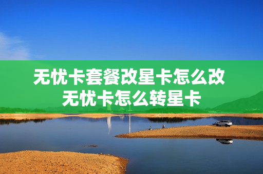 无忧卡套餐改星卡怎么改 无忧卡怎么转星卡