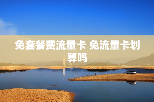 免套餐费流量卡 免流量卡划算吗