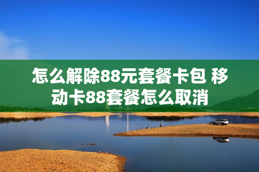 怎么解除88元套餐卡包 移动卡88套餐怎么取消