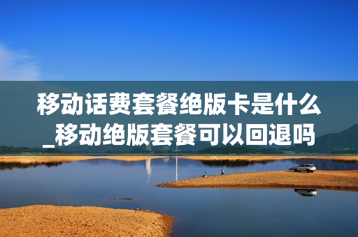 移动话费套餐绝版卡是什么_移动绝版套餐可以回退吗
