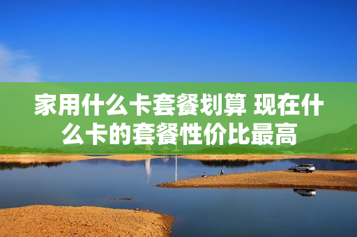 家用什么卡套餐划算 现在什么卡的套餐性价比最高